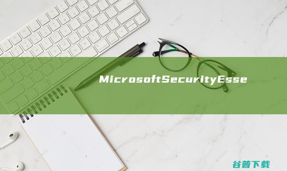 【MicrosoftSecurityEssentials下载】2022年最新官方正式版MicrosoftSecurityEssentials免费下载